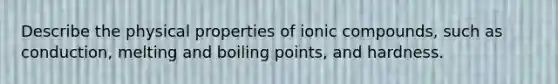 Describe the physical properties of ionic compounds, such as conduction, melting and boiling points, and hardness.