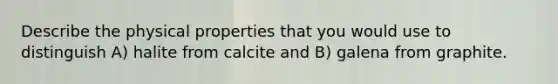 Describe the physical properties that you would use to distinguish A) halite from calcite and B) galena from graphite.