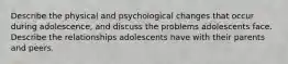 Describe the physical and psychological changes that occur during adolescence, and discuss the problems adolescents face. Describe the relationships adolescents have with their parents and peers.