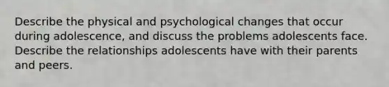 Describe the physical and psychological changes that occur during adolescence, and discuss the problems adolescents face. Describe the relationships adolescents have with their parents and peers.