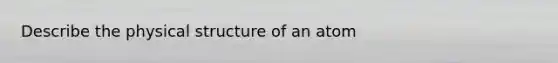 Describe the physical structure of an atom