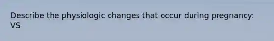 Describe the physiologic changes that occur during pregnancy: VS