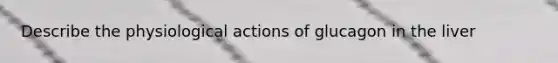 Describe the physiological actions of glucagon in the liver