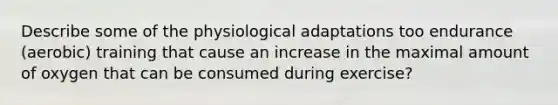 Describe some of the physiological adaptations too endurance (aerobic) training that cause an increase in the maximal amount of oxygen that can be consumed during exercise?