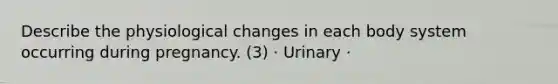 Describe the physiological changes in each body system occurring during pregnancy. (3) · Urinary ·