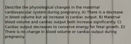 Describe the physiological changes in the maternal cardiovascular system during pregnancy. A) There is a decrease in blood volume but an increase in cardiac output. B) Maternal blood volume and cardiac output both increase significantly. C) Cardiac output decreases to conserve energy for fetal growth. D) There is no change in blood volume or cardiac output during pregnancy.