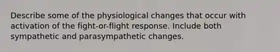 Describe some of the physiological changes that occur with activation of the fight-or-flight response. Include both sympathetic and parasympathetic changes.