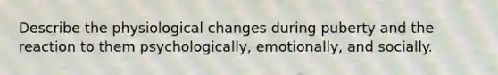 Describe the physiological changes during puberty and the reaction to them psychologically, emotionally, and socially.