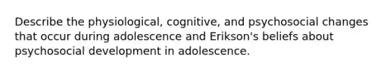 Describe the physiological, cognitive, and psychosocial changes that occur during adolescence and Erikson's beliefs about psychosocial development in adolescence.