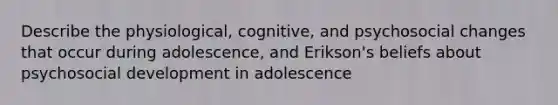 Describe the physiological, cognitive, and psychosocial changes that occur during adolescence, and Erikson's beliefs about psychosocial development in adolescence