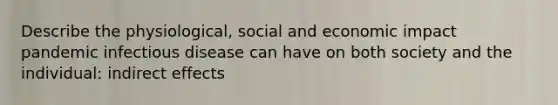 Describe the physiological, social and economic impact pandemic infectious disease can have on both society and the individual: indirect effects