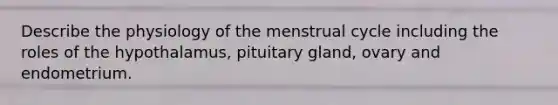 Describe the physiology of the menstrual cycle including the roles of the hypothalamus, pituitary gland, ovary and endometrium.