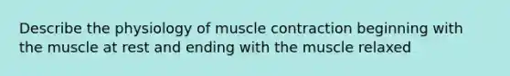 Describe the physiology of muscle contraction beginning with the muscle at rest and ending with the muscle relaxed