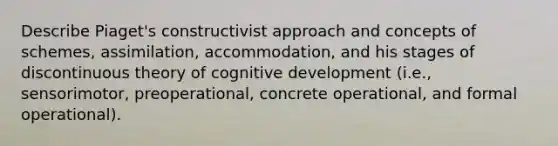 Describe Piaget's constructivist approach and concepts of schemes, assimilation, accommodation, and his stages of discontinuous theory of cognitive development (i.e., sensorimotor, preoperational, concrete operational, and formal operational).