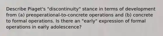 Describe Piaget's "discontinuity" stance in terms of development from (a) preoperational-to-concrete operations and (b) concrete to formal operations. Is there an "early" expression of formal operations in early adolescence?