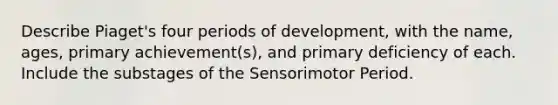 Describe Piaget's four periods of development, with the name, ages, primary achievement(s), and primary deficiency of each. Include the substages of the Sensorimotor Period.