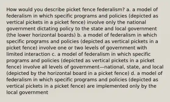 How would you describe picket fence federalism? a. a model of federalism in which specific programs and policies (depicted as vertical pickets in a picket fence) involve only the national government dictating policy to the state and local government (the lower horizontal boards) b. a model of federalism in which specific programs and policies (depicted as vertical pickets in a picket fence) involve one or two levels of government with limited interaction c. a model of federalism in which specific programs and policies (depicted as vertical pickets in a picket fence) involve all levels of government—national, state, and local (depicted by the horizontal board in a picket fence) d. a model of federalism in which specific programs and policies (depicted as vertical pickets in a picket fence) are implemented only by the local government