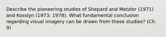 Describe the pioneering studies of Shepard and Metzler (1971) and Kosslyn (1973; 1978). What fundamental conclusion regarding visual imagery can be drawn from these studies? (Ch. 9)