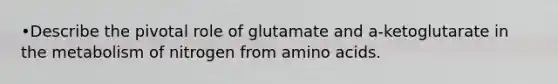 •Describe the pivotal role of glutamate and a-ketoglutarate in the metabolism of nitrogen from amino acids.