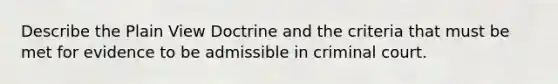 Describe the Plain View Doctrine and the criteria that must be met for evidence to be admissible in criminal court.