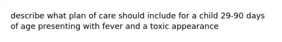 describe what plan of care should include for a child 29-90 days of age presenting with fever and a toxic appearance