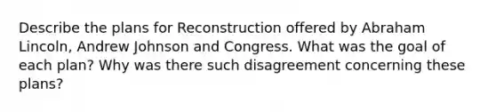 Describe the plans for Reconstruction offered by Abraham Lincoln, Andrew Johnson and Congress. What was the goal of each plan? Why was there such disagreement concerning these plans?