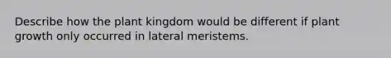 Describe how the plant kingdom would be different if plant growth only occurred in lateral meristems.