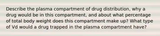 Describe the plasma compartment of drug distribution, why a drug would be in this compartment, and about what percentage of total body weight does this compartment make up? What type of Vd would a drug trapped in the plasma compartment have?