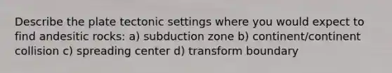 Describe the plate tectonic settings where you would expect to find andesitic rocks: a) subduction zone b) continent/continent collision c) spreading center d) transform boundary