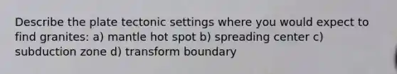 Describe the plate tectonic settings where you would expect to find granites: a) mantle hot spot b) spreading center c) subduction zone d) transform boundary