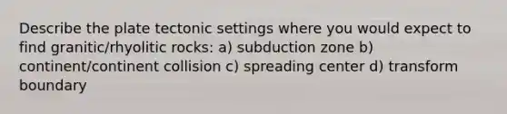 Describe the plate tectonic settings where you would expect to find granitic/rhyolitic rocks: a) subduction zone b) continent/continent collision c) spreading center d) transform boundary