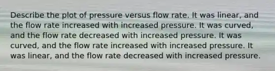 Describe the plot of pressure versus flow rate. It was linear, and the flow rate increased with increased pressure. It was curved, and the flow rate decreased with increased pressure. It was curved, and the flow rate increased with increased pressure. It was linear, and the flow rate decreased with increased pressure.