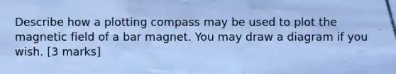 Describe how a plotting compass may be used to plot the magnetic field of a bar magnet. You may draw a diagram if you wish. [3 marks]