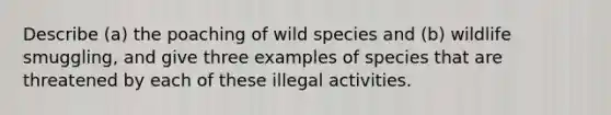 Describe (a) the poaching of wild species and (b) wildlife smuggling, and give three examples of species that are threatened by each of these illegal activities.