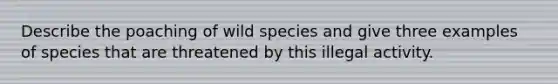 Describe the poaching of wild species and give three examples of species that are threatened by this illegal activity.