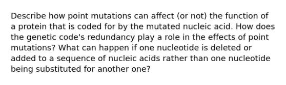 Describe how point mutations can affect (or not) the function of a protein that is coded for by the mutated nucleic acid. How does the genetic code's redundancy play a role in the effects of point mutations? What can happen if one nucleotide is deleted or added to a sequence of nucleic acids rather than one nucleotide being substituted for another one?