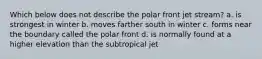 Which below does not describe the polar front jet stream? a. is strongest in winter b. moves farther south in winter c. forms near the boundary called the polar front d. is normally found at a higher elevation than the subtropical jet