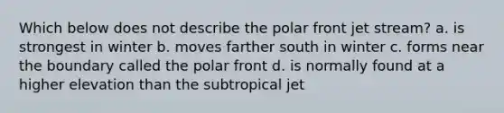 Which below does not describe the polar front jet stream? a. is strongest in winter b. moves farther south in winter c. forms near the boundary called the polar front d. is normally found at a higher elevation than the subtropical jet