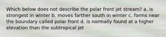 Which below does not describe the polar front jet stream? a. is strongest in winter b. moves farther south in winter c. forms near the boundary called polar front d. is normally found at a higher elevation than the subtropical jet