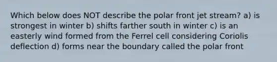 Which below does NOT describe the polar front jet stream? a) is strongest in winter b) shifts farther south in winter c) is an easterly wind formed from the Ferrel cell considering Coriolis deflection d) forms near the boundary called the polar front