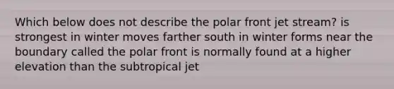 Which below does not describe the polar front jet stream? is strongest in winter moves farther south in winter forms near the boundary called the polar front is normally found at a higher elevation than the subtropical jet