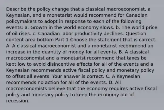 Describe the policy change that a classical​ macroeconomist, a​ Keynesian, and a monetarist would recommend for Canadian policymakers to adopt in response to each of the following​ events: a. Growth in the world economy slows. b. The world price of oil rises. c. Canadian labor productivity declines. Question content area bottom Part 1 Choose the statement that is correct. A. A classical macroeconomist and a monetarist recommend an increase in the quantity of money for all events. B. A classical macroeconomist and a monetarist recommend that taxes be kept low to avoid disincentive effects for all of the events and a Keynesian recommends active fiscal policy and monetary policy to offset all events. Your answer is correct. C. A Keynesian recommends no action for all of the events. D. All macroeconomists believe that the economy requires active fiscal policy and monetary policy to keep the economy out of recession.