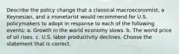 Describe the policy change that a classical​ macroeconomist, a​ Keynesian, and a monetarist would recommend for U.S. policymakers to adopt in response to each of the following​ events: a. Growth in the world economy slows. b. The world price of oil rises. c. U.S. labor productivity declines. Choose the statement that is correct.