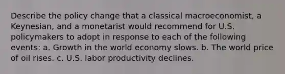 Describe the policy change that a classical​ macroeconomist, a​ Keynesian, and a monetarist would recommend for U.S. policymakers to adopt in response to each of the following​ events: a. Growth in the world economy slows. b. The world price of oil rises. c. U.S. labor productivity declines.