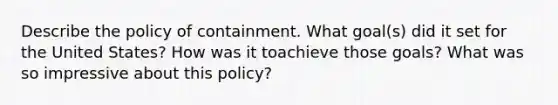 Describe the policy of containment. What goal(s) did it set for the United States? How was it toachieve those goals? What was so impressive about this policy?