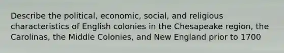 Describe the political, economic, social, and religious characteristics of English colonies in the Chesapeake region, the Carolinas, the Middle Colonies, and New England prior to 1700