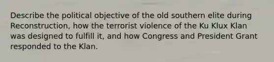 Describe the political objective of the old southern elite during Reconstruction, how the terrorist violence of the Ku Klux Klan was designed to fulfill it, and how Congress and President Grant responded to the Klan.