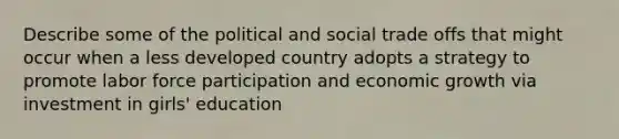 Describe some of the political and social trade offs that might occur when a less developed country adopts a strategy to promote labor force participation and economic growth via investment in girls' education