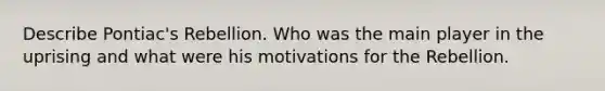 Describe Pontiac's Rebellion. Who was the main player in the uprising and what were his motivations for the Rebellion.