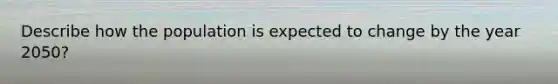 Describe how the population is expected to change by the year 2050?